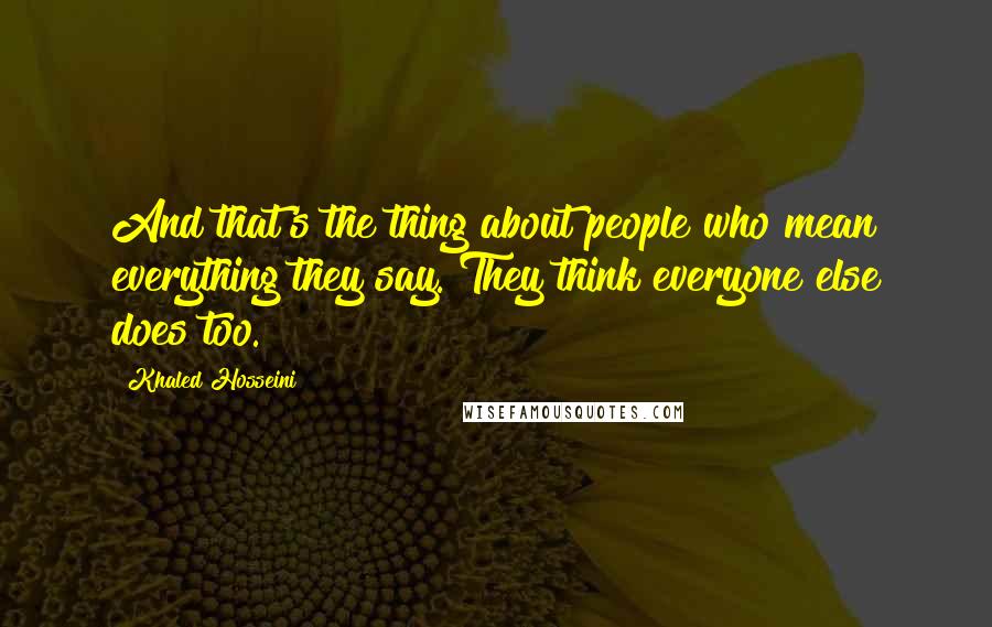 Khaled Hosseini Quotes: And that's the thing about people who mean everything they say. They think everyone else does too.