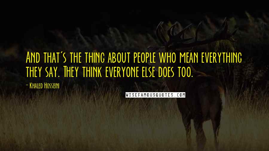 Khaled Hosseini Quotes: And that's the thing about people who mean everything they say. They think everyone else does too.