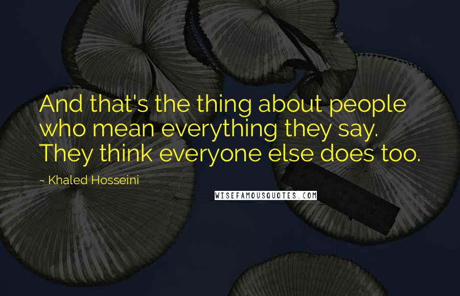 Khaled Hosseini Quotes: And that's the thing about people who mean everything they say. They think everyone else does too.