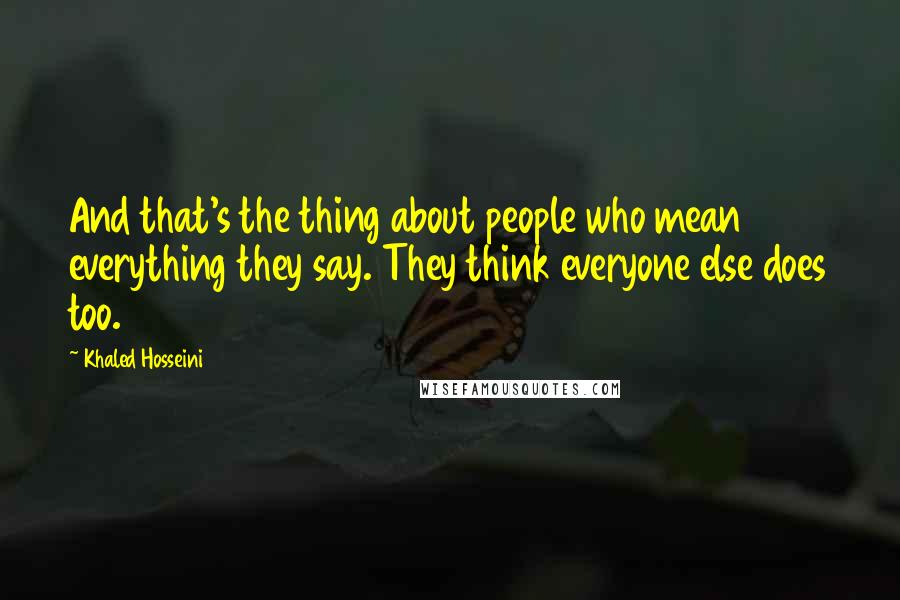 Khaled Hosseini Quotes: And that's the thing about people who mean everything they say. They think everyone else does too.