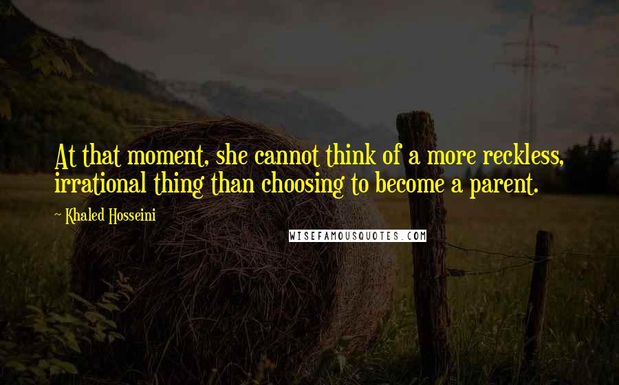 Khaled Hosseini Quotes: At that moment, she cannot think of a more reckless, irrational thing than choosing to become a parent.