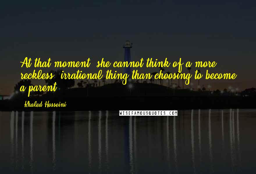 Khaled Hosseini Quotes: At that moment, she cannot think of a more reckless, irrational thing than choosing to become a parent.