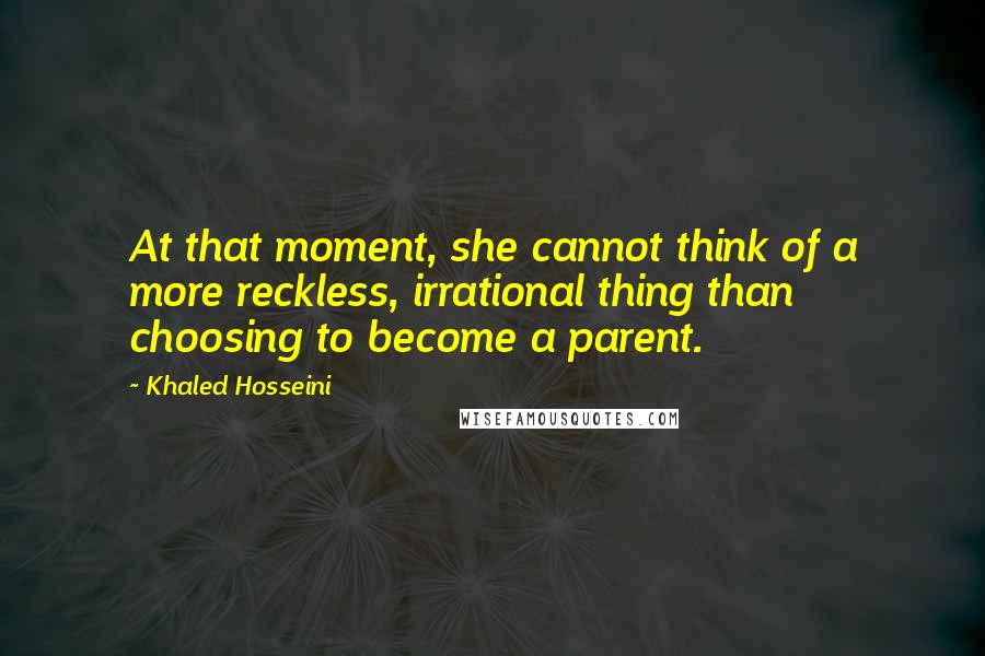 Khaled Hosseini Quotes: At that moment, she cannot think of a more reckless, irrational thing than choosing to become a parent.