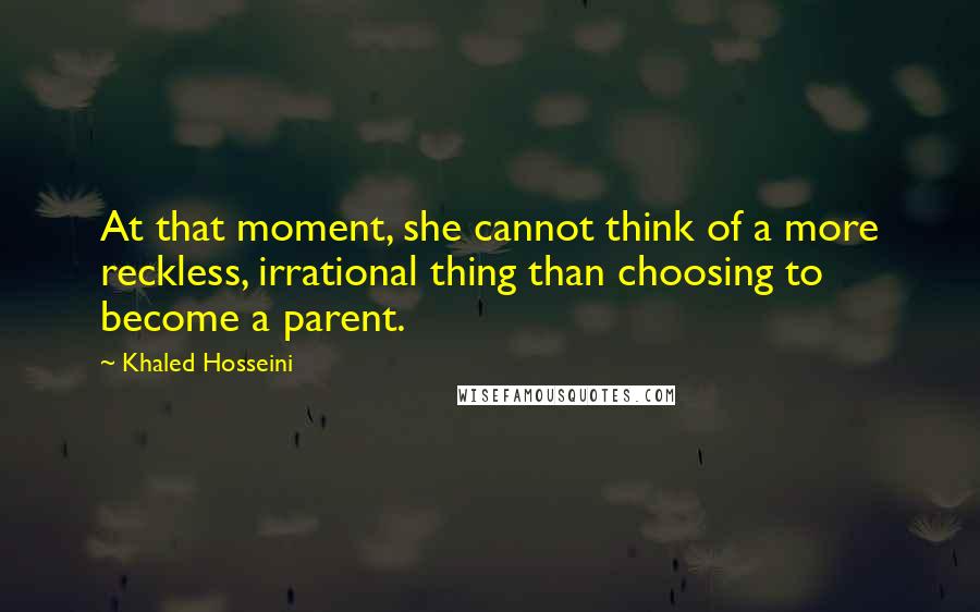 Khaled Hosseini Quotes: At that moment, she cannot think of a more reckless, irrational thing than choosing to become a parent.