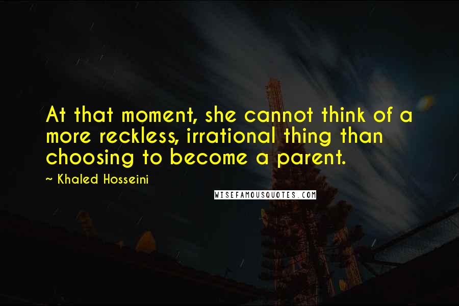 Khaled Hosseini Quotes: At that moment, she cannot think of a more reckless, irrational thing than choosing to become a parent.