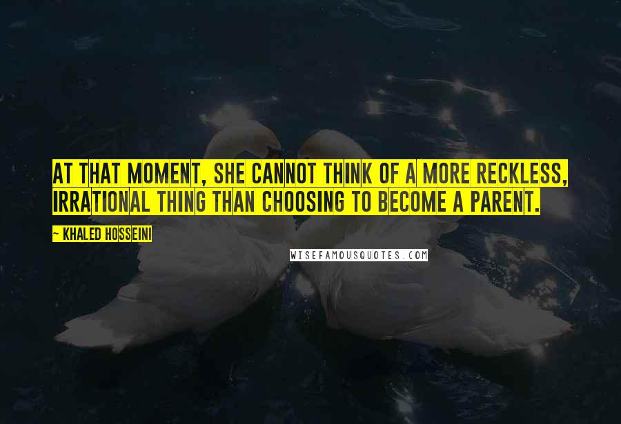 Khaled Hosseini Quotes: At that moment, she cannot think of a more reckless, irrational thing than choosing to become a parent.