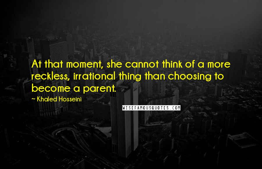 Khaled Hosseini Quotes: At that moment, she cannot think of a more reckless, irrational thing than choosing to become a parent.