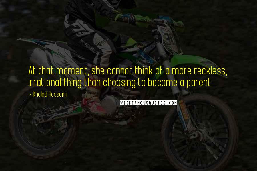 Khaled Hosseini Quotes: At that moment, she cannot think of a more reckless, irrational thing than choosing to become a parent.