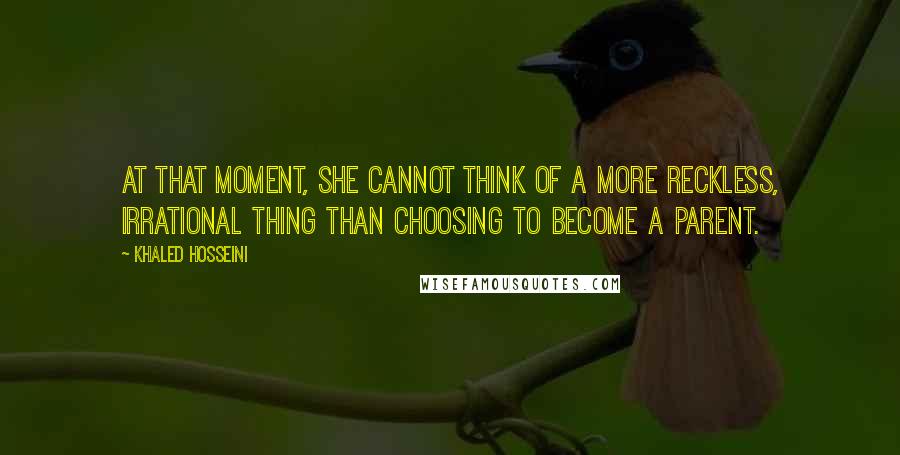 Khaled Hosseini Quotes: At that moment, she cannot think of a more reckless, irrational thing than choosing to become a parent.