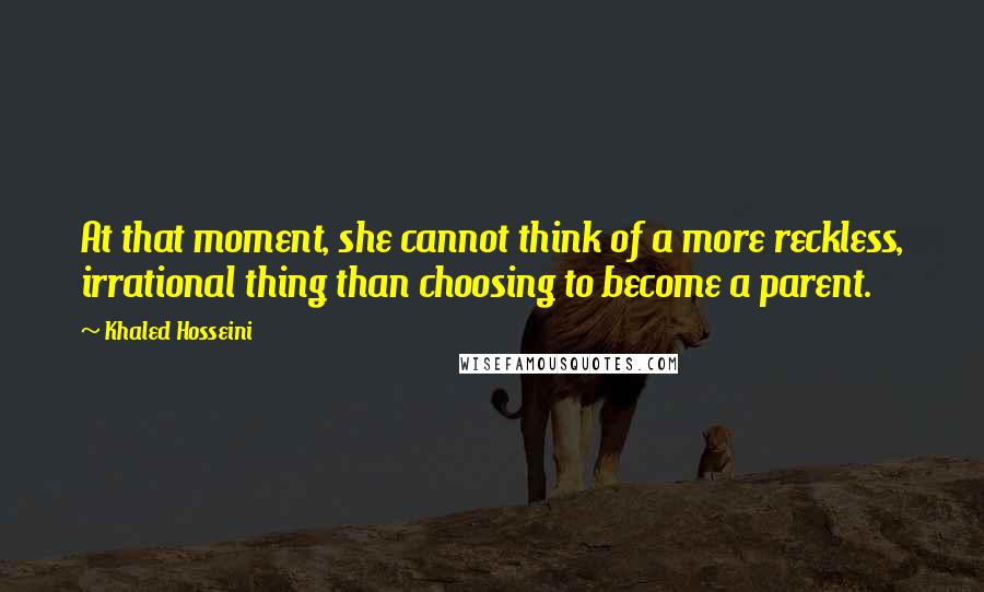 Khaled Hosseini Quotes: At that moment, she cannot think of a more reckless, irrational thing than choosing to become a parent.