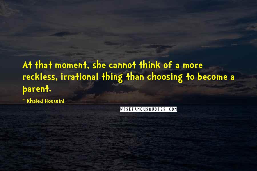 Khaled Hosseini Quotes: At that moment, she cannot think of a more reckless, irrational thing than choosing to become a parent.