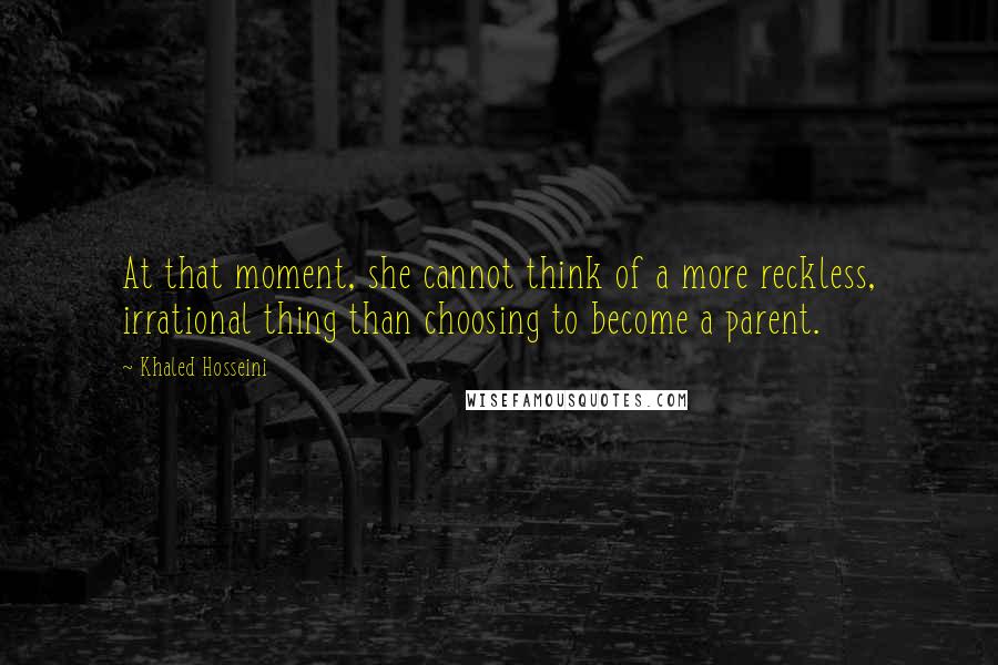 Khaled Hosseini Quotes: At that moment, she cannot think of a more reckless, irrational thing than choosing to become a parent.