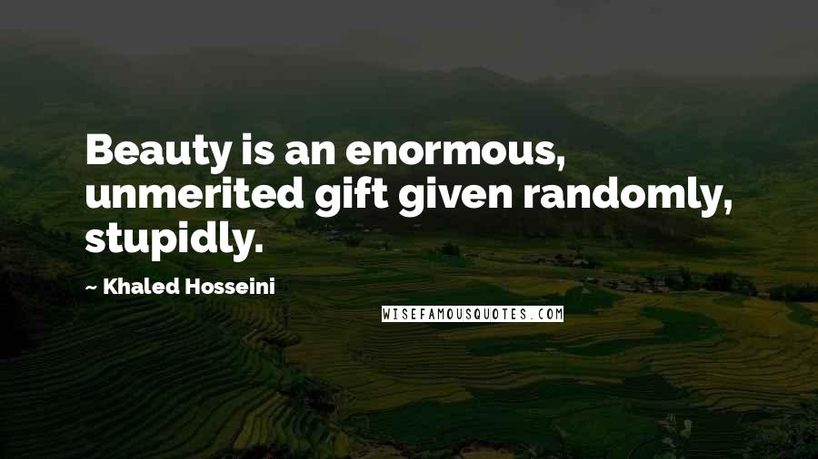 Khaled Hosseini Quotes: Beauty is an enormous, unmerited gift given randomly, stupidly.