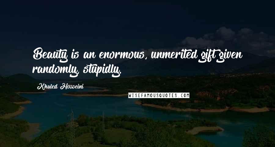 Khaled Hosseini Quotes: Beauty is an enormous, unmerited gift given randomly, stupidly.