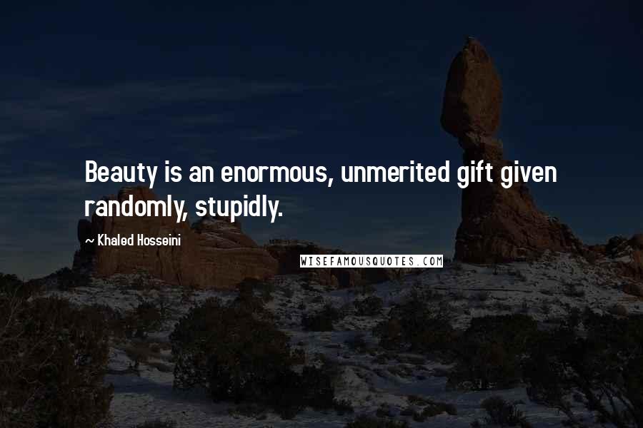 Khaled Hosseini Quotes: Beauty is an enormous, unmerited gift given randomly, stupidly.