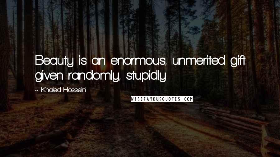 Khaled Hosseini Quotes: Beauty is an enormous, unmerited gift given randomly, stupidly.