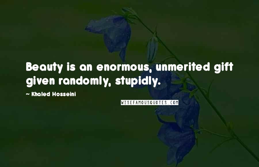 Khaled Hosseini Quotes: Beauty is an enormous, unmerited gift given randomly, stupidly.