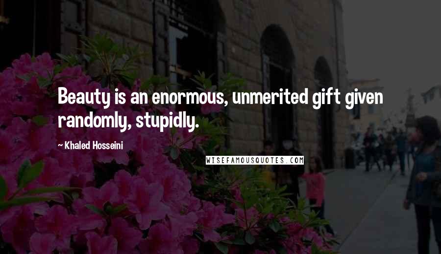 Khaled Hosseini Quotes: Beauty is an enormous, unmerited gift given randomly, stupidly.