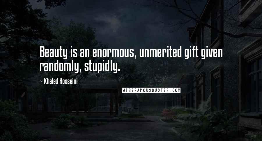 Khaled Hosseini Quotes: Beauty is an enormous, unmerited gift given randomly, stupidly.