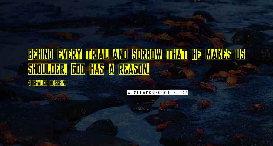 Khaled Hosseini Quotes: Behind every trial and sorrow that He makes us shoulder, God has a reason.