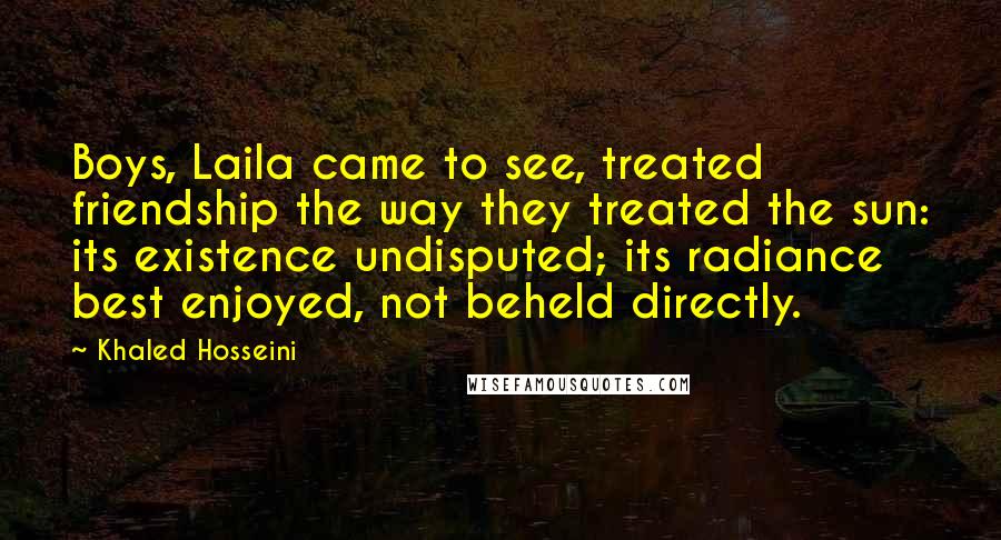 Khaled Hosseini Quotes: Boys, Laila came to see, treated friendship the way they treated the sun: its existence undisputed; its radiance best enjoyed, not beheld directly.
