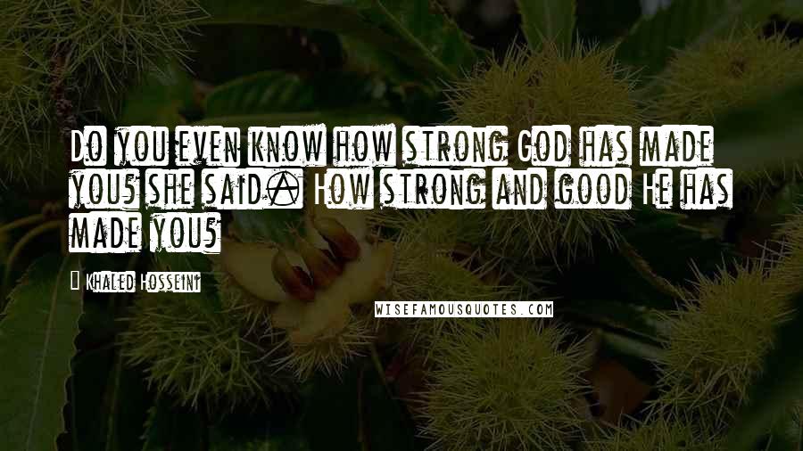 Khaled Hosseini Quotes: Do you even know how strong God has made you? she said. How strong and good He has made you?