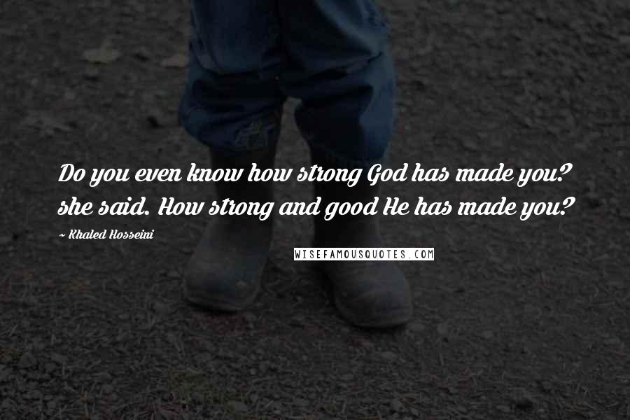 Khaled Hosseini Quotes: Do you even know how strong God has made you? she said. How strong and good He has made you?