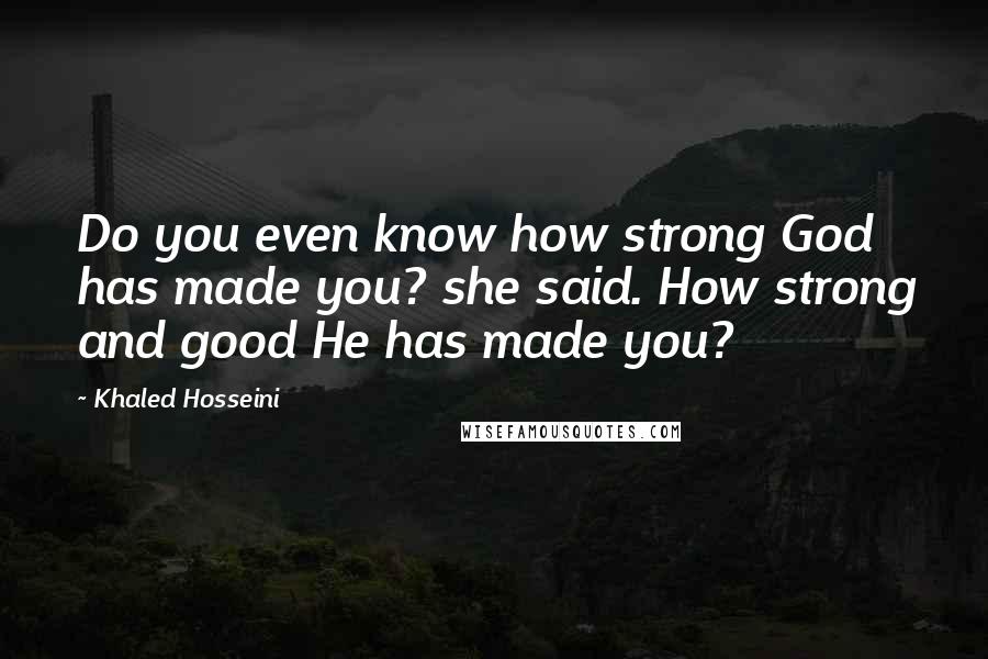 Khaled Hosseini Quotes: Do you even know how strong God has made you? she said. How strong and good He has made you?