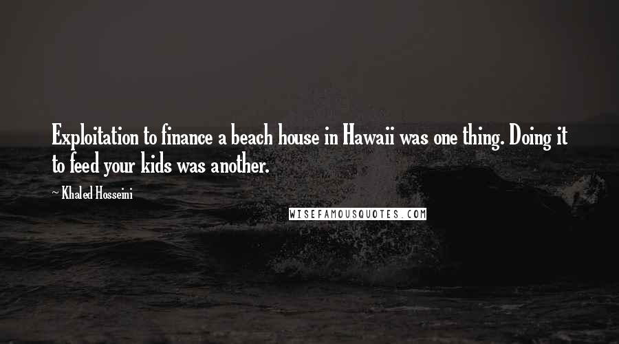Khaled Hosseini Quotes: Exploitation to finance a beach house in Hawaii was one thing. Doing it to feed your kids was another.
