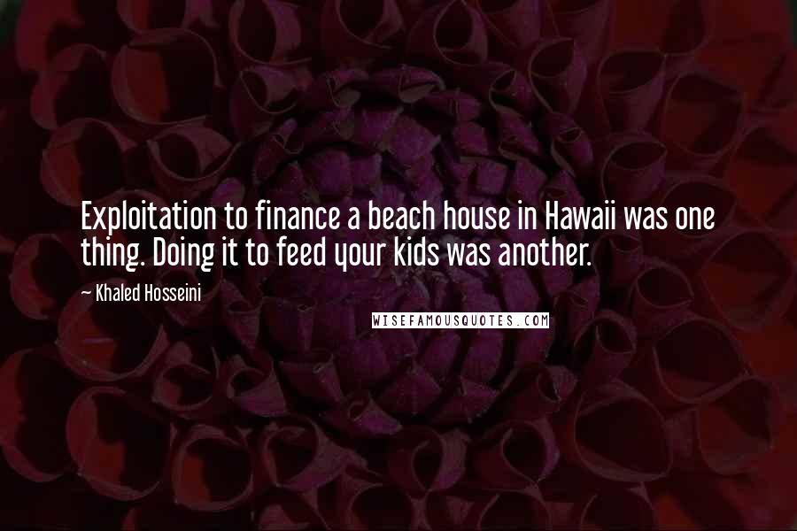Khaled Hosseini Quotes: Exploitation to finance a beach house in Hawaii was one thing. Doing it to feed your kids was another.