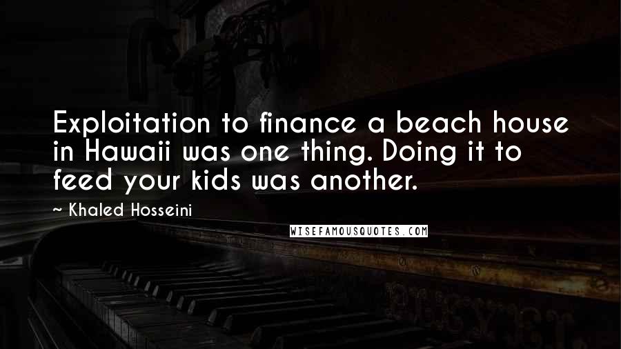 Khaled Hosseini Quotes: Exploitation to finance a beach house in Hawaii was one thing. Doing it to feed your kids was another.