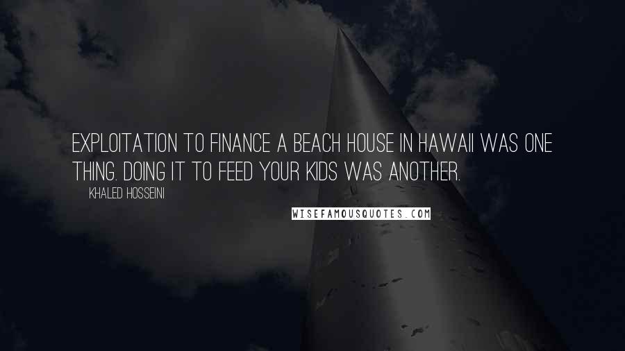 Khaled Hosseini Quotes: Exploitation to finance a beach house in Hawaii was one thing. Doing it to feed your kids was another.