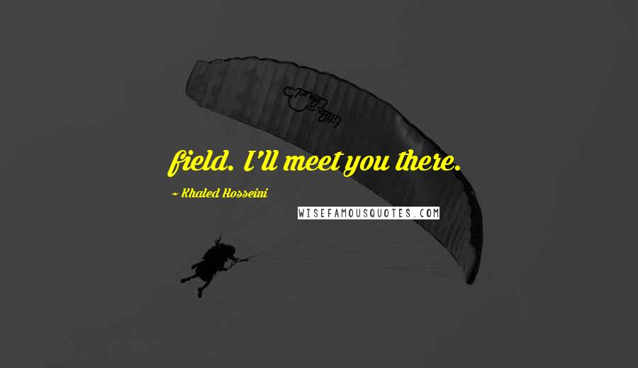 Khaled Hosseini Quotes: field. I'll meet you there.