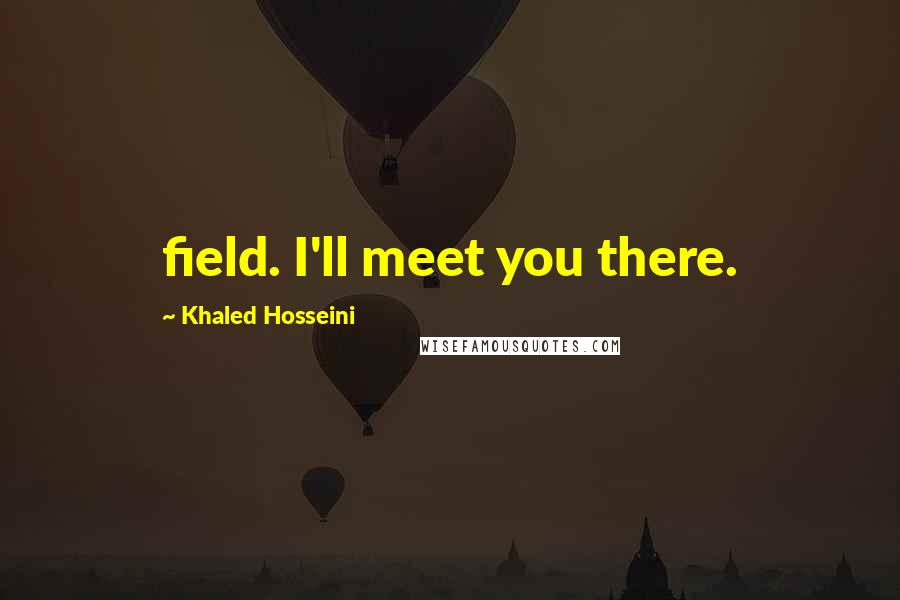 Khaled Hosseini Quotes: field. I'll meet you there.