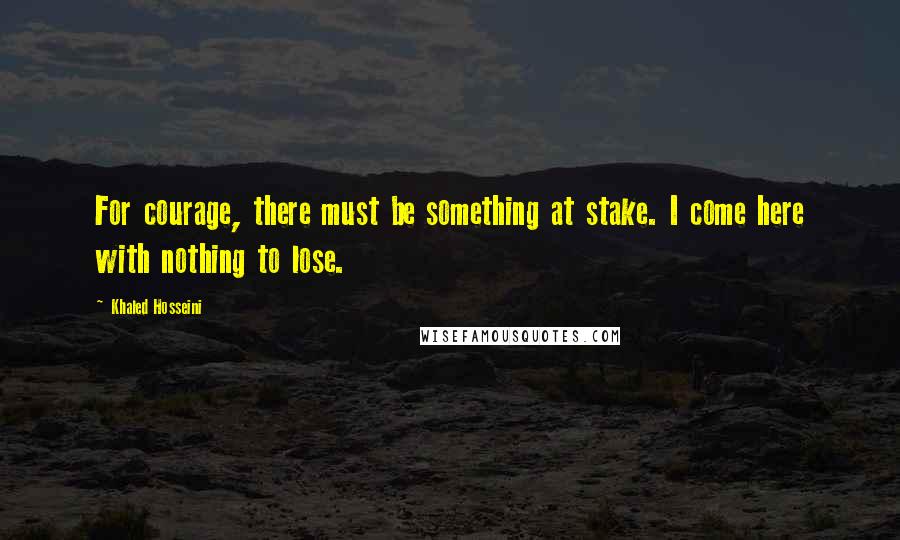 Khaled Hosseini Quotes: For courage, there must be something at stake. I come here with nothing to lose.