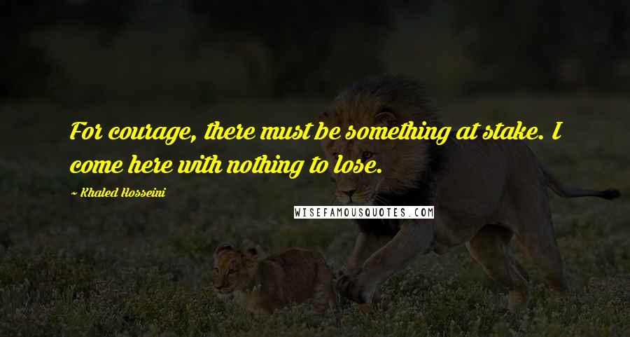 Khaled Hosseini Quotes: For courage, there must be something at stake. I come here with nothing to lose.