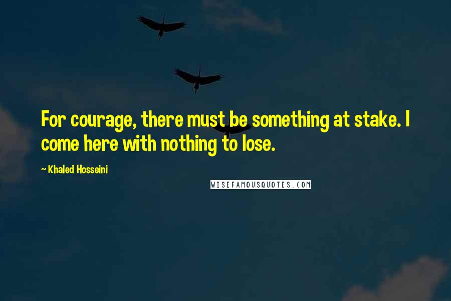 Khaled Hosseini Quotes: For courage, there must be something at stake. I come here with nothing to lose.