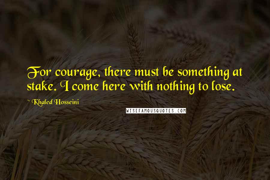 Khaled Hosseini Quotes: For courage, there must be something at stake. I come here with nothing to lose.