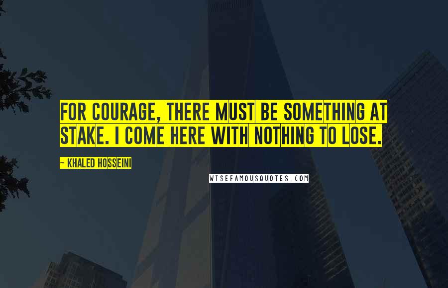 Khaled Hosseini Quotes: For courage, there must be something at stake. I come here with nothing to lose.