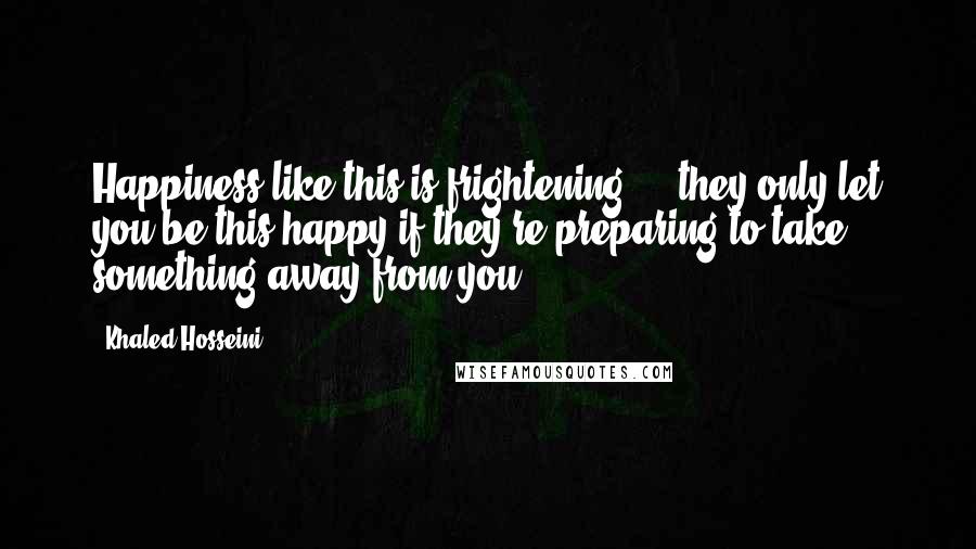 Khaled Hosseini Quotes: Happiness like this is frightening ... they only let you be this happy if they're preparing to take something away from you