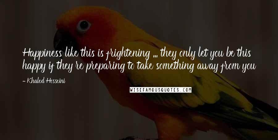 Khaled Hosseini Quotes: Happiness like this is frightening ... they only let you be this happy if they're preparing to take something away from you
