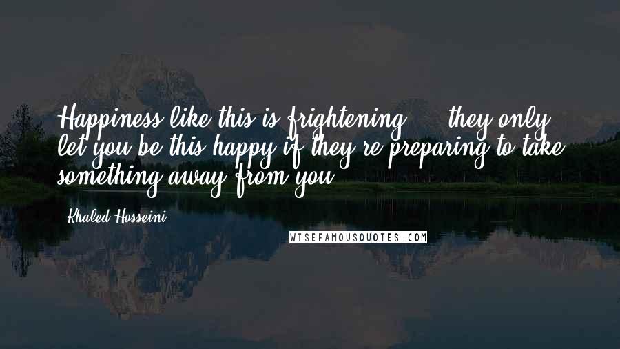 Khaled Hosseini Quotes: Happiness like this is frightening ... they only let you be this happy if they're preparing to take something away from you