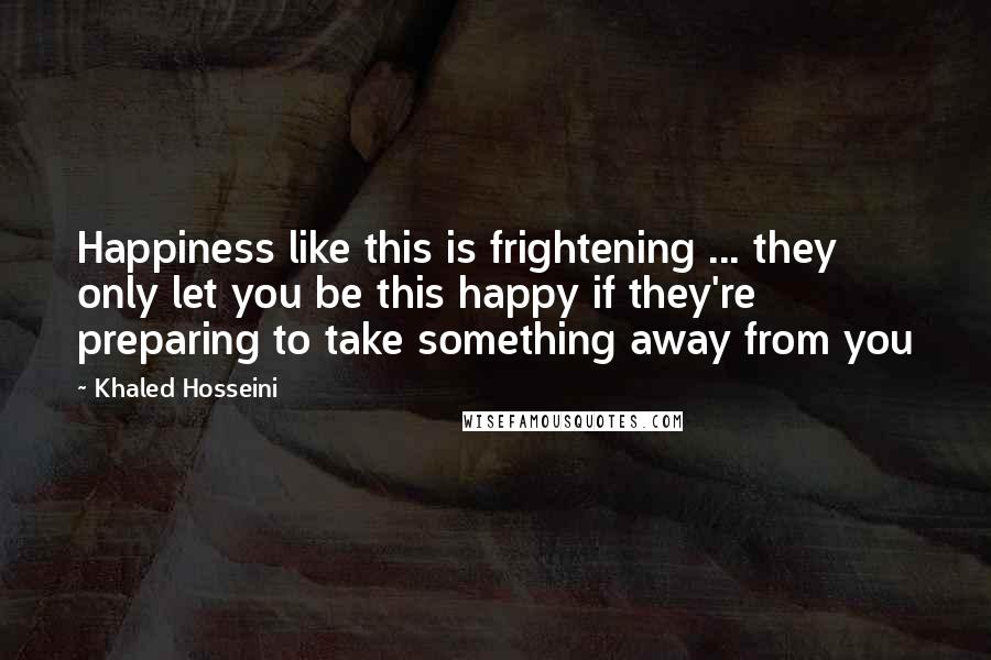 Khaled Hosseini Quotes: Happiness like this is frightening ... they only let you be this happy if they're preparing to take something away from you