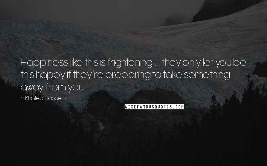 Khaled Hosseini Quotes: Happiness like this is frightening ... they only let you be this happy if they're preparing to take something away from you