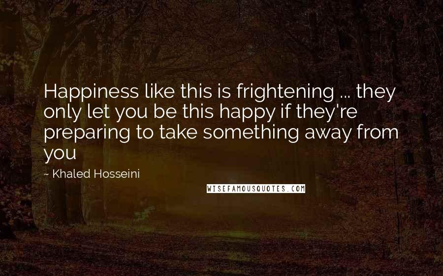 Khaled Hosseini Quotes: Happiness like this is frightening ... they only let you be this happy if they're preparing to take something away from you