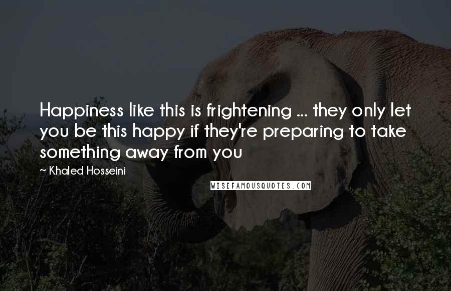 Khaled Hosseini Quotes: Happiness like this is frightening ... they only let you be this happy if they're preparing to take something away from you