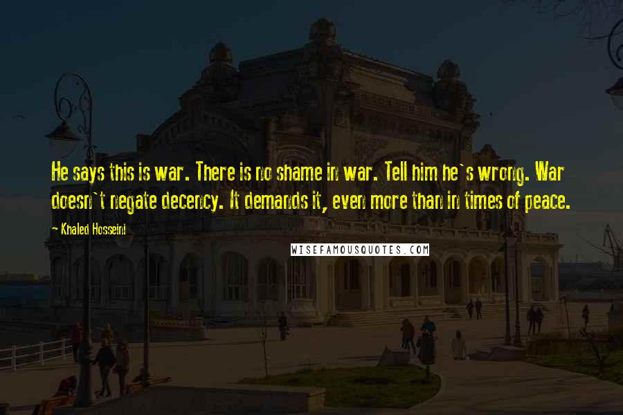 Khaled Hosseini Quotes: He says this is war. There is no shame in war. Tell him he's wrong. War doesn't negate decency. It demands it, even more than in times of peace.