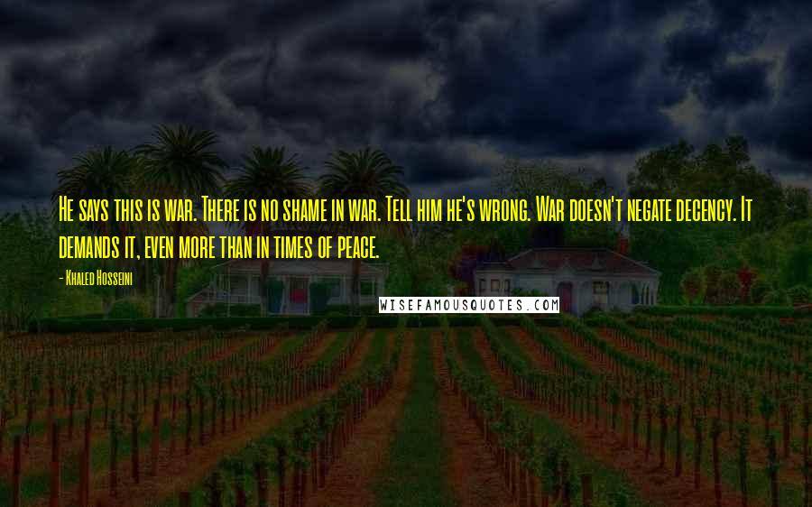 Khaled Hosseini Quotes: He says this is war. There is no shame in war. Tell him he's wrong. War doesn't negate decency. It demands it, even more than in times of peace.