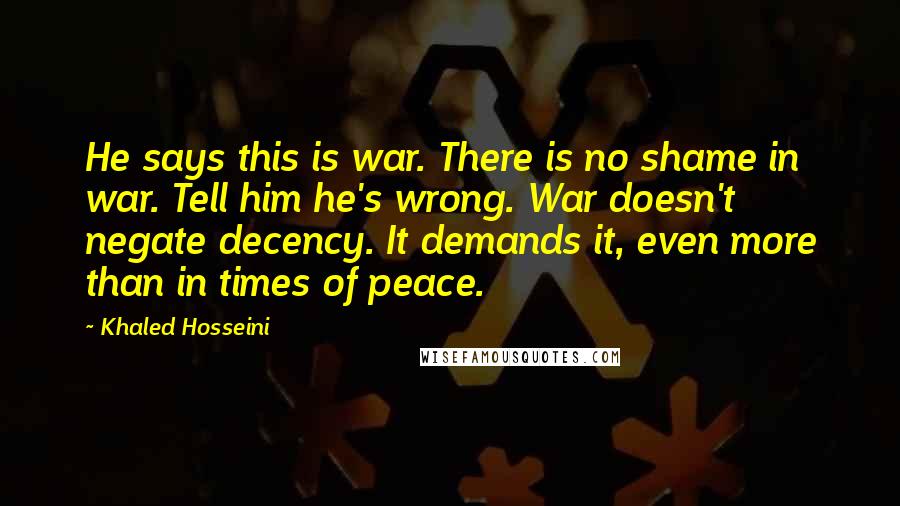 Khaled Hosseini Quotes: He says this is war. There is no shame in war. Tell him he's wrong. War doesn't negate decency. It demands it, even more than in times of peace.