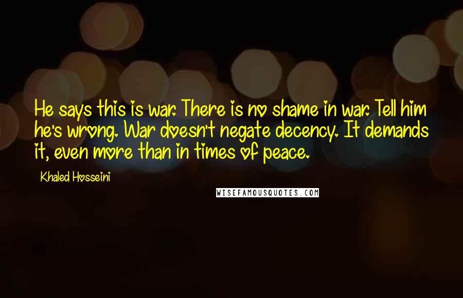 Khaled Hosseini Quotes: He says this is war. There is no shame in war. Tell him he's wrong. War doesn't negate decency. It demands it, even more than in times of peace.